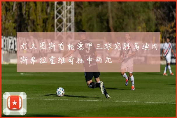 尤文图斯首轮意甲三球完胜乌迪内斯弗拉霍维奇独中两元