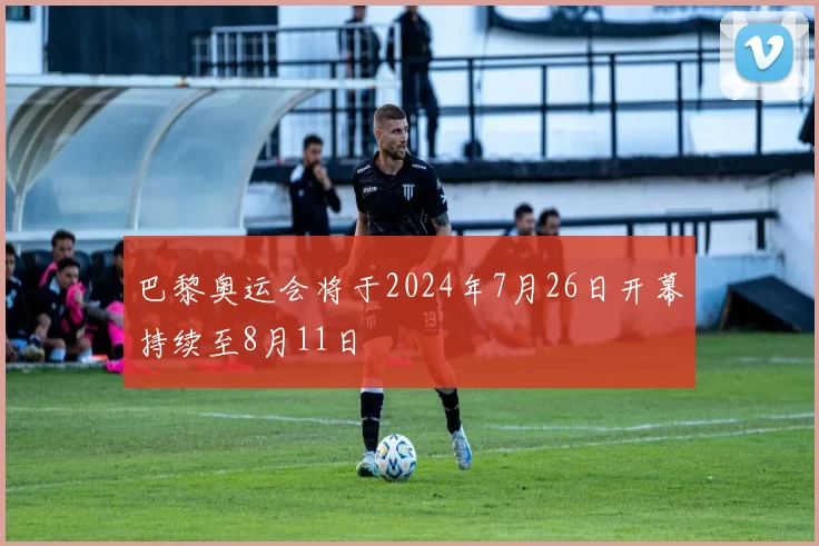 巴黎奥运会将于2024年7月26日开幕持续至8月11日