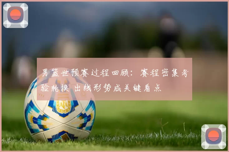 男篮世预赛过程回顾：赛程密集考验轮换 出线形势成关键看点