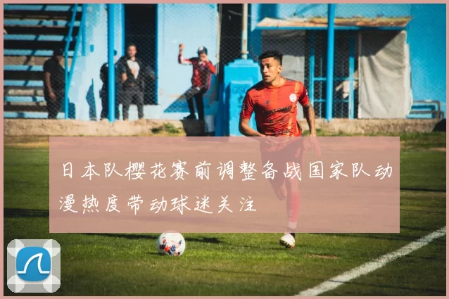 日本队樱花赛前调整备战国家队动漫热度带动球迷关注