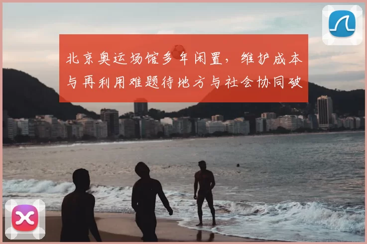 北京奥运场馆多年闲置，维护成本与再利用难题待地方与社会协同破解