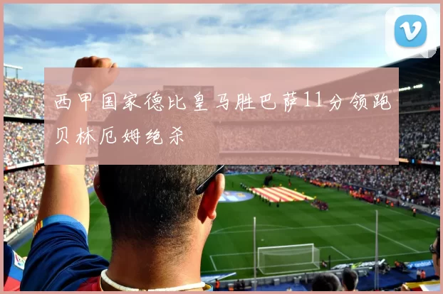 西甲国家德比皇马胜巴萨11分领跑贝林厄姆绝杀