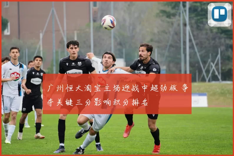 广州恒大淘宝主场迎战中超劲旅 争夺关键三分影响积分排名