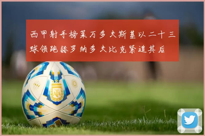 西甲射手榜莱万多夫斯基以二十三球领跑赫罗纳多夫比克紧追其后