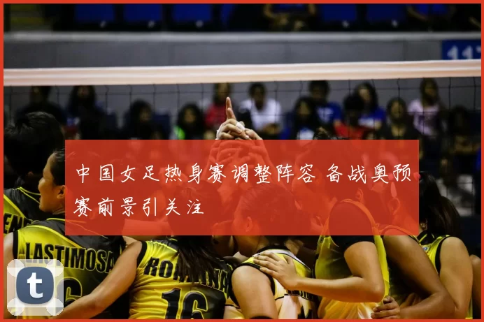 中国女足热身赛调整阵容 备战奥预赛前景引关注