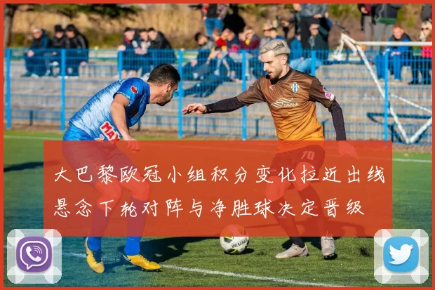 大巴黎欧冠小组积分变化拉近出线悬念下轮对阵与净胜球决定晋级