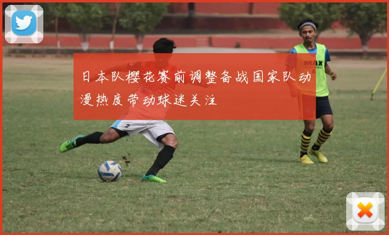 日本队樱花赛前调整备战国家队动漫热度带动球迷关注
