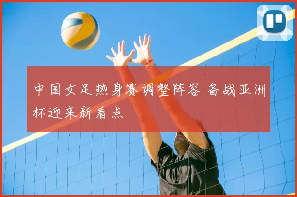 中国女足热身赛调整阵容 备战亚洲杯迎来新看点