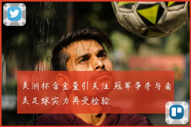 美洲杯含金量引关注 冠军争夺与南美足球实力再受检验