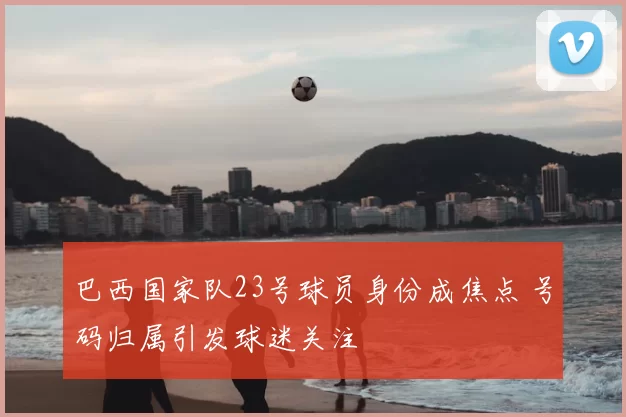 巴西国家队23号球员身份成焦点 号码归属引发球迷关注