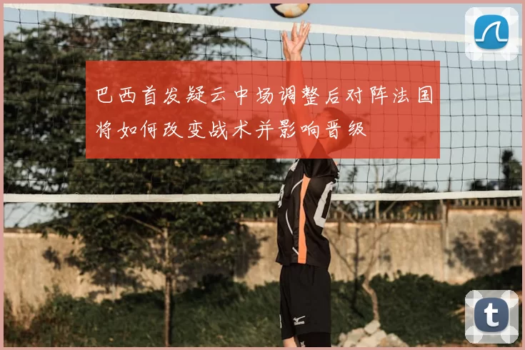 巴西首发疑云中场调整后对阵法国将如何改变战术并影响晋级