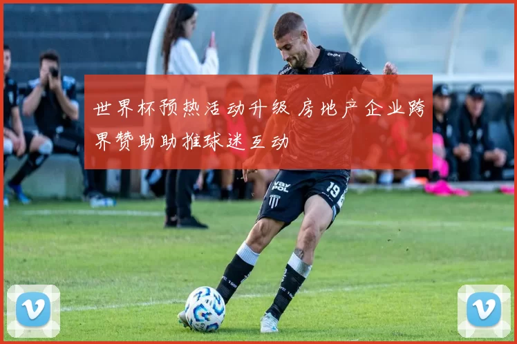 世界杯预热活动升级 房地产企业跨界赞助助推球迷互动