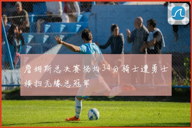 詹姆斯总决赛场均34分骑士遭勇士横扫无缘总冠军