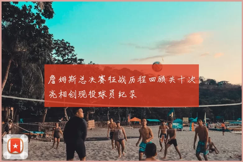 詹姆斯总决赛征战历程回顾共十次亮相创现役球员纪录