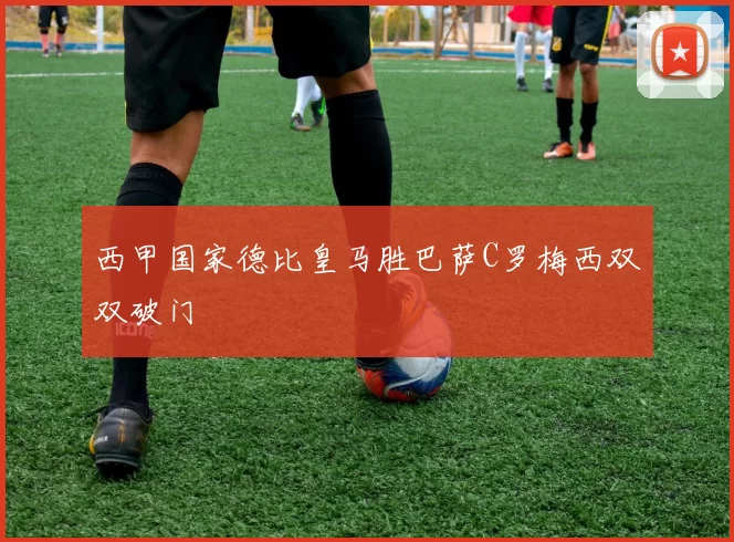 西甲国家德比皇马胜巴萨C罗梅西双双破门