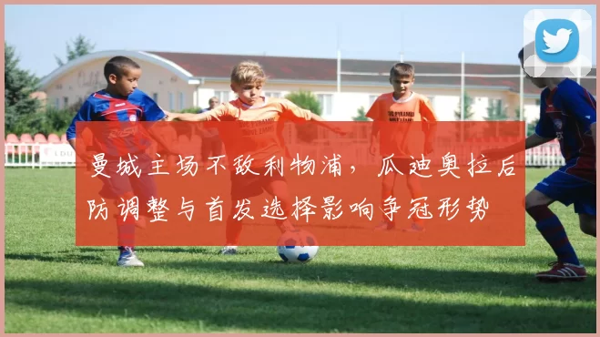 曼城主场不敌利物浦,瓜迪奥拉后防调整与首发选择影响争冠形势