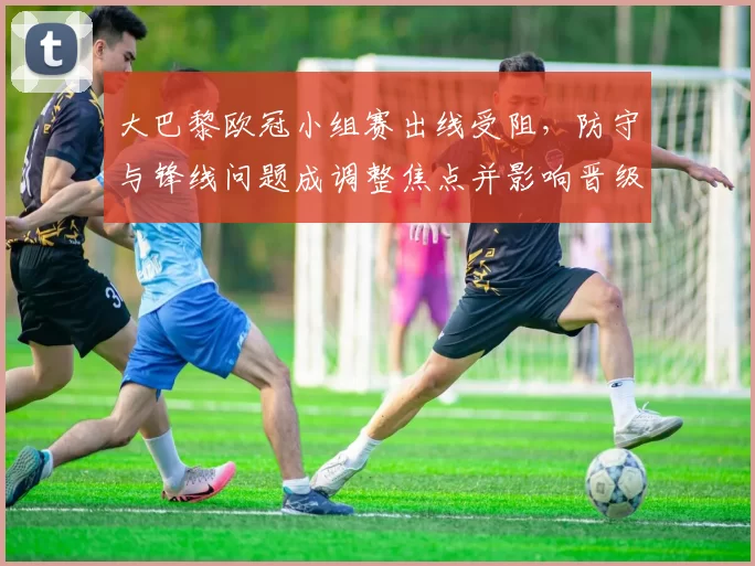 大巴黎欧冠小组赛出线受阻，防守与锋线问题成调整焦点并影响晋级前景