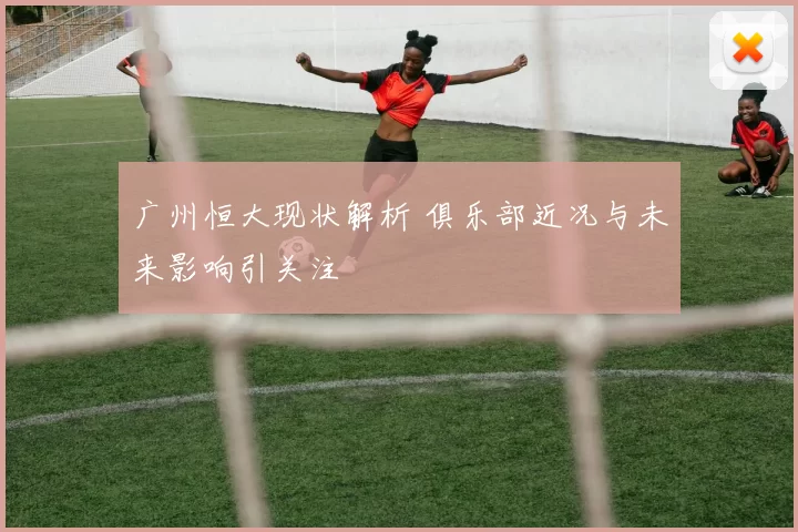 广州恒大现状解析 俱乐部近况与未来影响引关注
