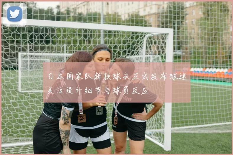 日本国家队新款球衣正式发布球迷关注设计细节与球员反应