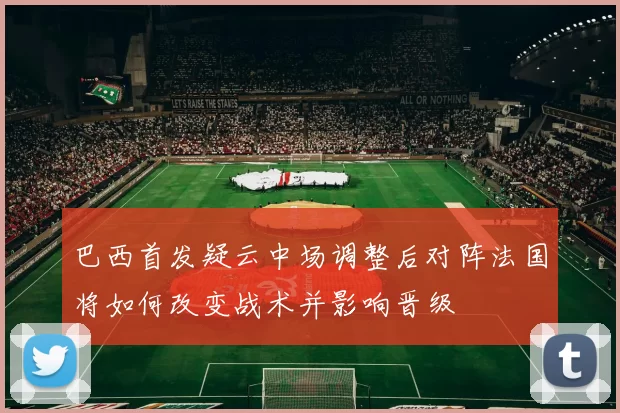 巴西首发疑云中场调整后对阵法国将如何改变战术并影响晋级