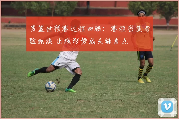 男篮世预赛过程回顾：赛程密集考验轮换 出线形势成关键看点