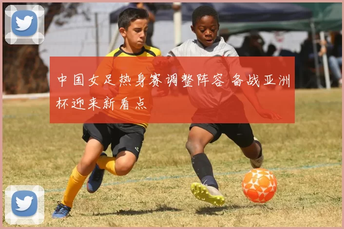 中国女足热身赛调整阵容 备战亚洲杯迎来新看点