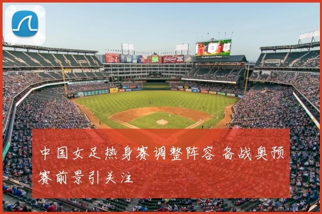 中国女足热身赛调整阵容 备战奥预赛前景引关注