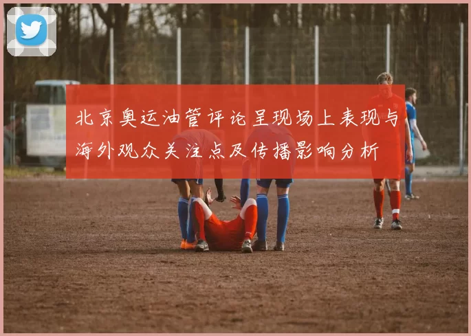 北京奥运油管评论呈现场上表现与海外观众关注点及传播影响分析