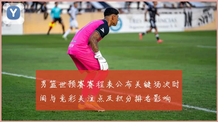 男篮世预赛赛程表公布关键场次时间与竞彩关注点及积分排名影响