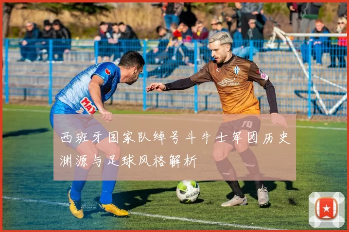 西班牙国家队绰号斗牛士军团历史渊源与足球风格解析
