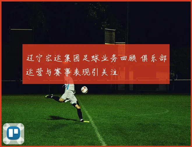 辽宁宏运集团足球业务回顾 俱乐部运营与赛事表现引关注