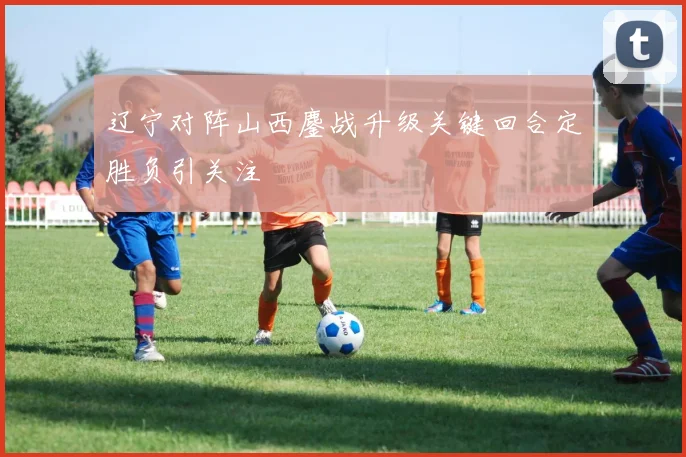 辽宁对阵山西鏖战升级关键回合定胜负引关注