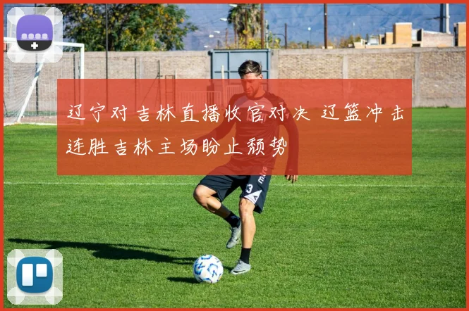 辽宁对吉林直播收官对决 辽篮冲击连胜吉林主场盼止颓势