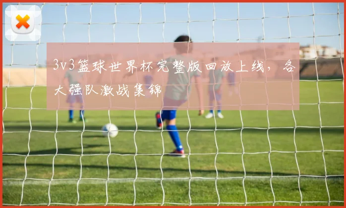 3v3篮球世界杯完整版回放上线,各大强队激战集锦