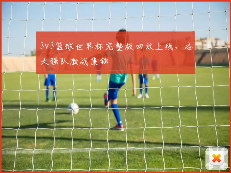 3v3篮球世界杯完整版回放上线,各大强队激战集锦