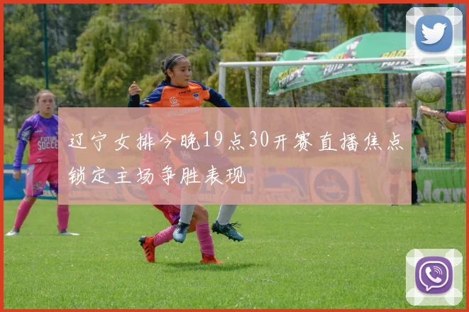 辽宁女排今晚19点30开赛直播焦点锁定主场争胜表现