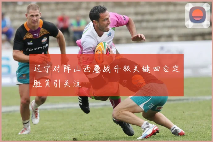 辽宁对阵山西鏖战升级关键回合定胜负引关注