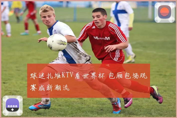 球迷扎堆KTV看世界杯 包厢包场观赛成新潮流