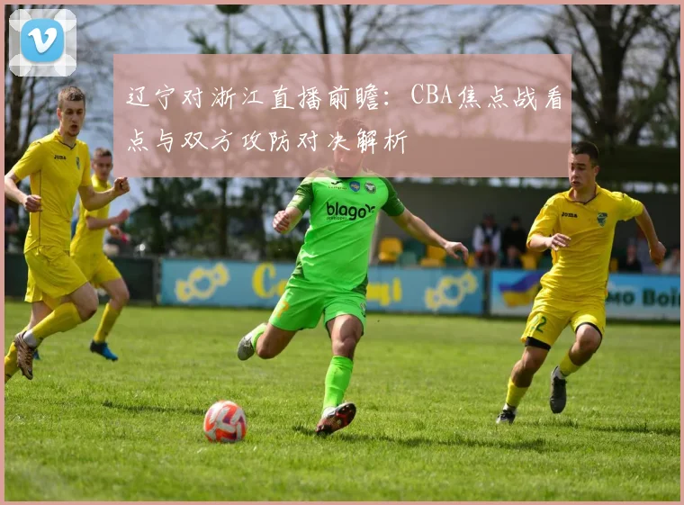 辽宁对浙江直播前瞻：CBA焦点战看点与双方攻防对决解析