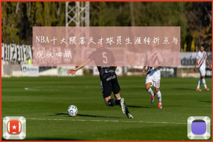 NBA十大陨落天才球员生涯转折点与现状回顾