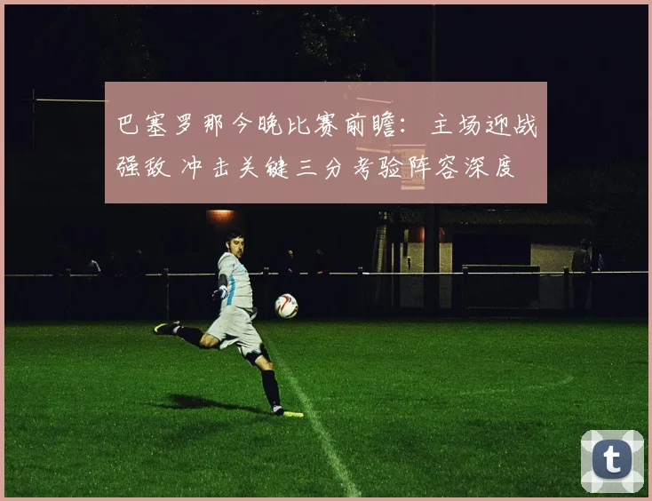 巴塞罗那今晚比赛前瞻：主场迎战强敌 冲击关键三分考验阵容深度